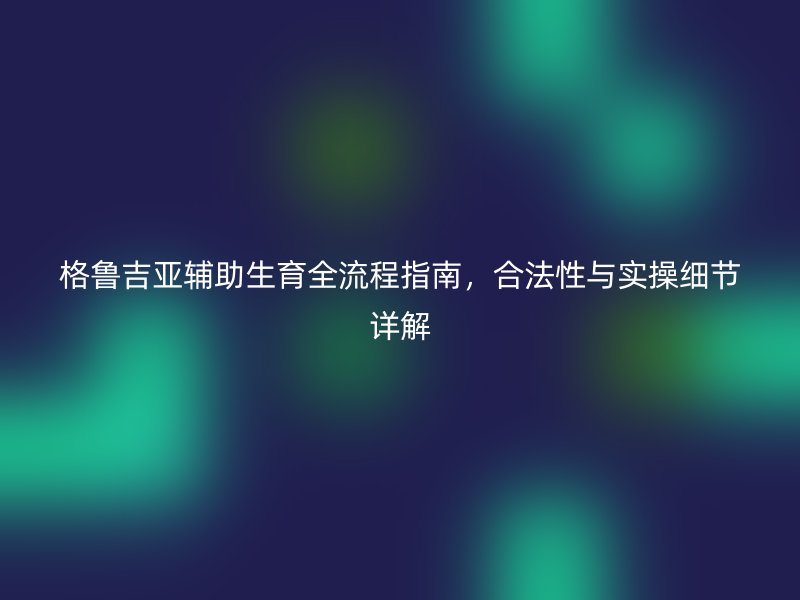 格鲁吉亚辅助生育全流程指南，合法性与实操细节详解
