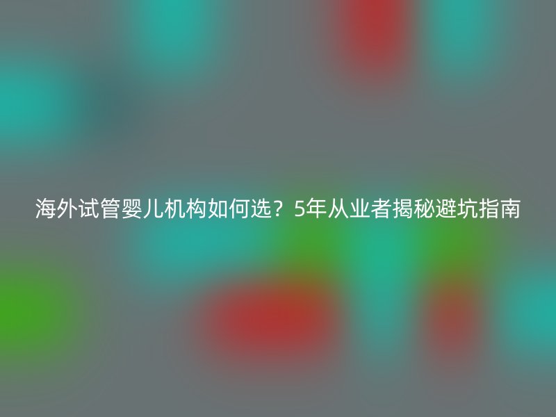 海外试管婴儿机构如何选？5年从业者揭秘避坑指南