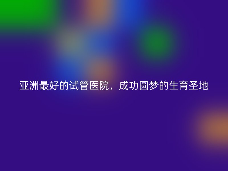 亚洲最好的试管医院，成功圆梦的生育圣地