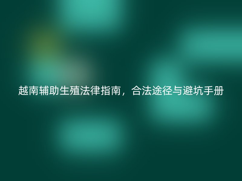 越南辅助生殖法律指南，合法途径与避坑手册