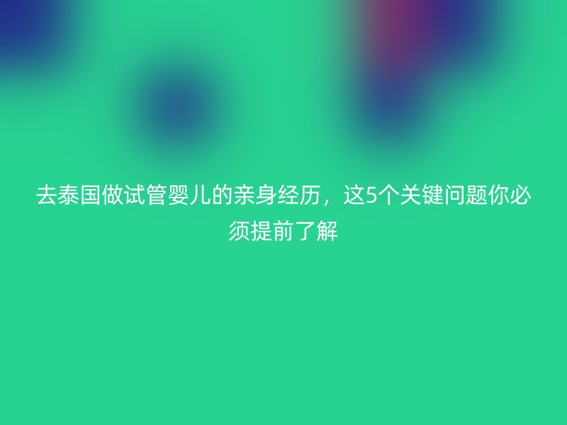 去泰国做试管婴儿的亲身经历，这5个关键问题你必须提前了解
