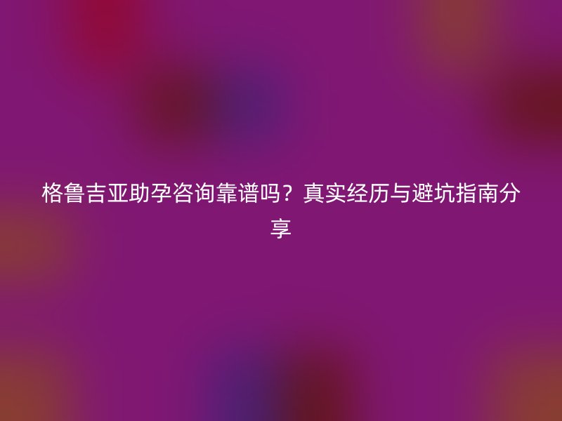 格鲁吉亚助孕咨询靠谱吗？真实经历与避坑指南分享