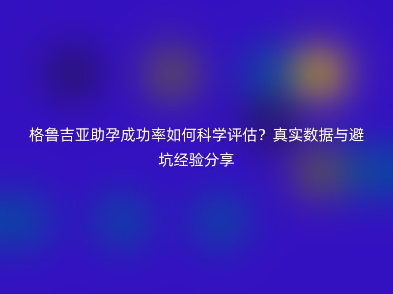 格鲁吉亚助孕成功率如何科学评估？真实数据与避坑经验分享