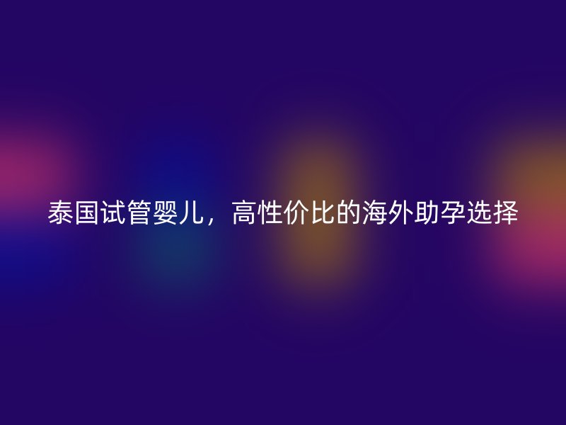 泰国试管婴儿，高性价比的海外助孕选择