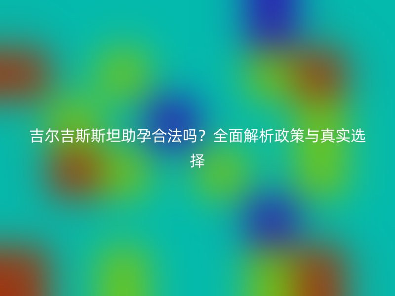 吉尔吉斯斯坦助孕合法吗？全面解析政策与真实选择