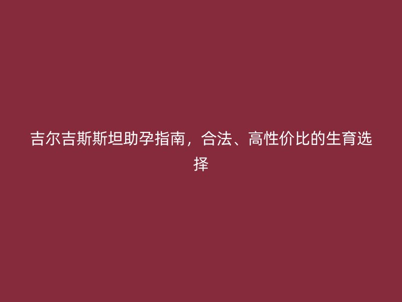 吉尔吉斯斯坦助孕指南，合法、高性价比的生育选择