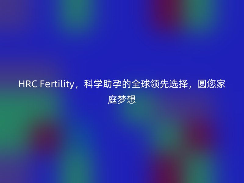 HRC Fertility，科学助孕的全球领先选择，圆您家庭梦想