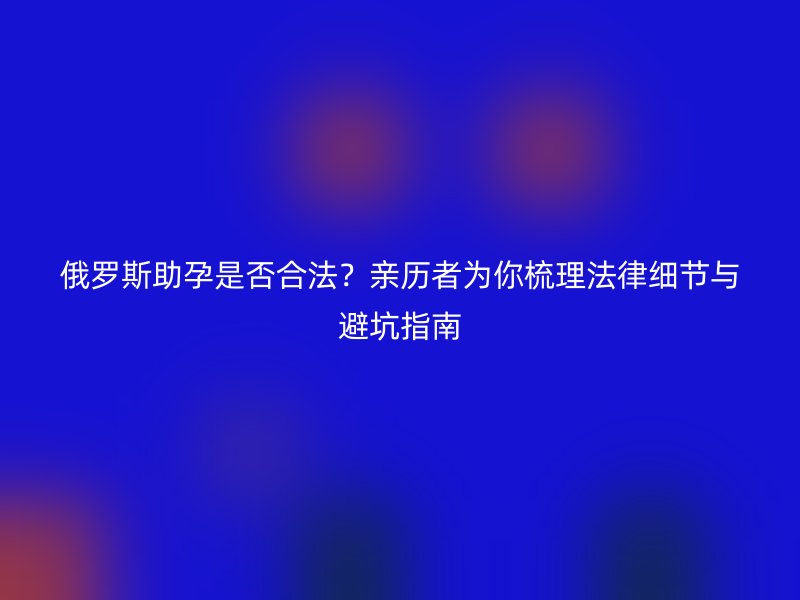 俄罗斯助孕是否合法？亲历者为你梳理法律细节与避坑指南