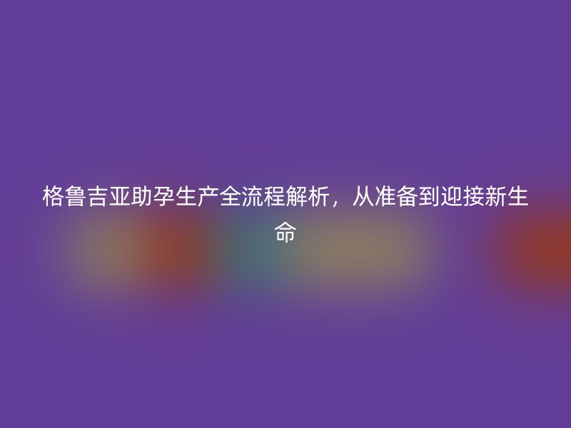 格鲁吉亚助孕生产全流程解析，从准备到迎接新生命