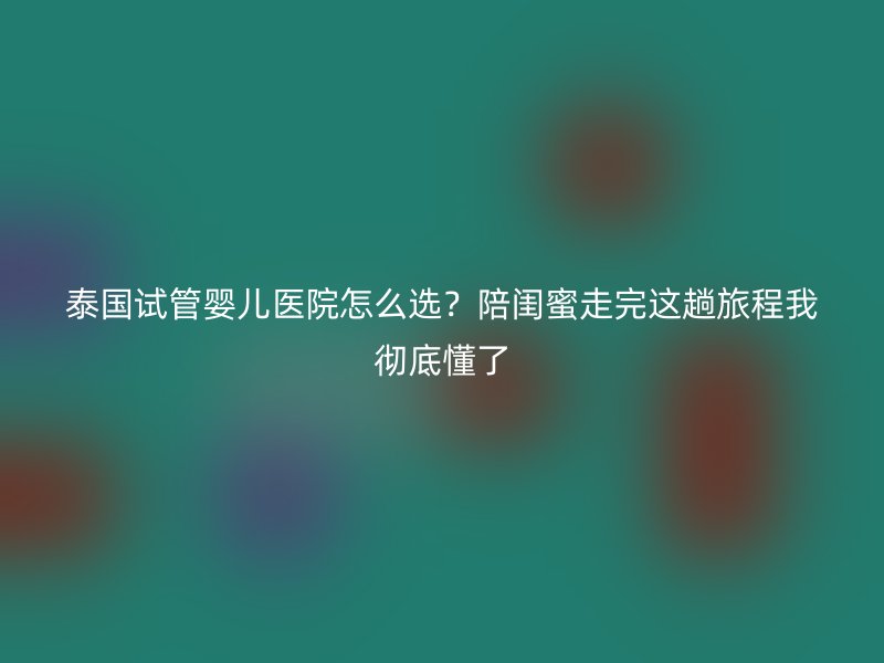 泰国试管婴儿医院怎么选？陪闺蜜走完这趟旅程我彻底懂了