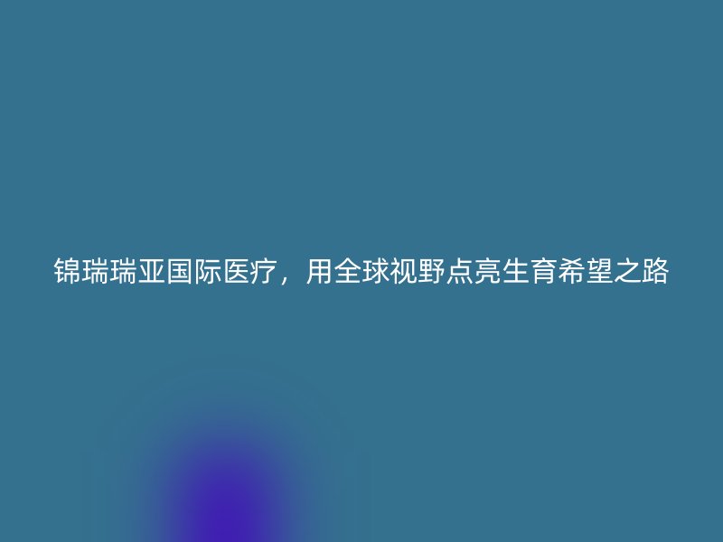 锦瑞瑞亚国际医疗，用全球视野点亮生育希望之路