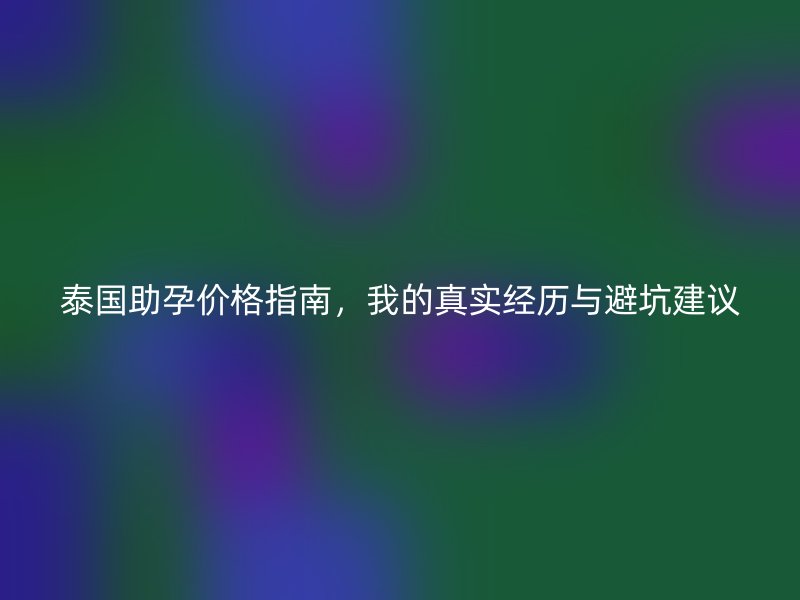 泰国助孕价格指南，我的真实经历与避坑建议