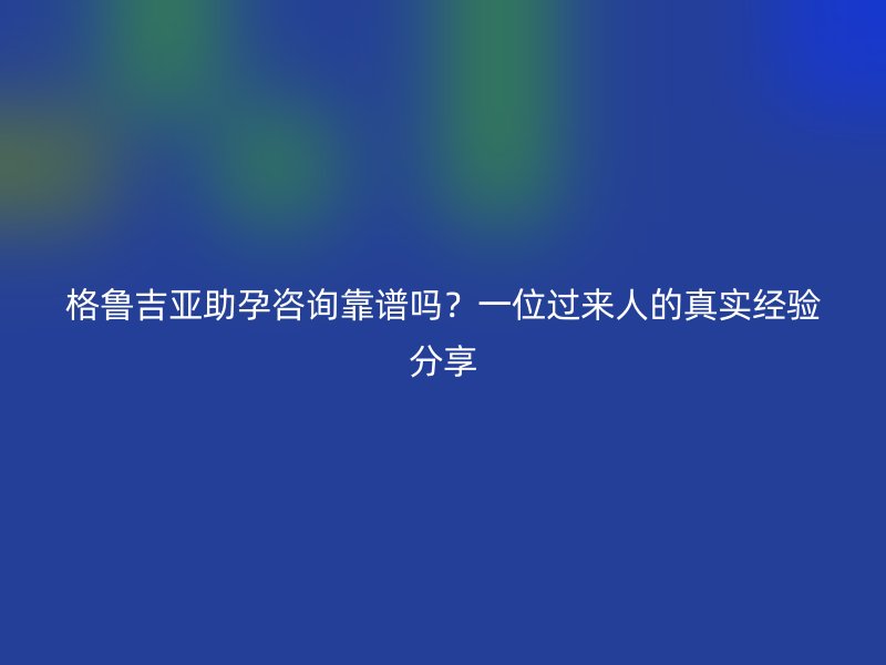 格鲁吉亚助孕咨询靠谱吗？一位过来人的真实经验分享