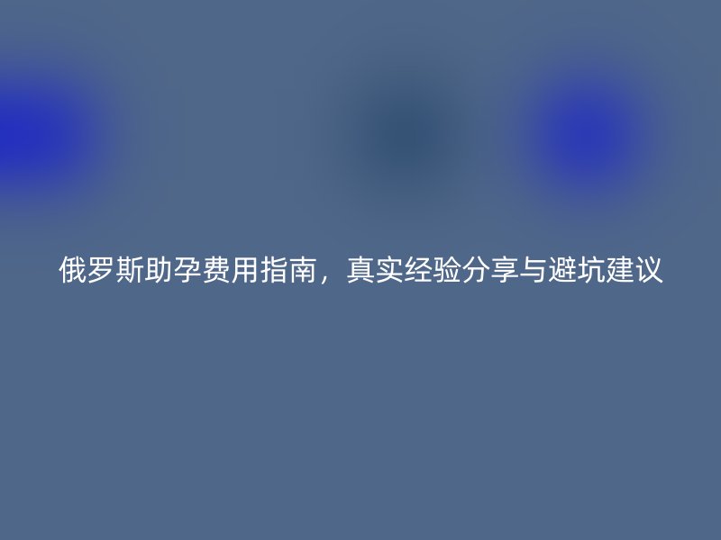 俄罗斯助孕费用指南，真实经验分享与避坑建议