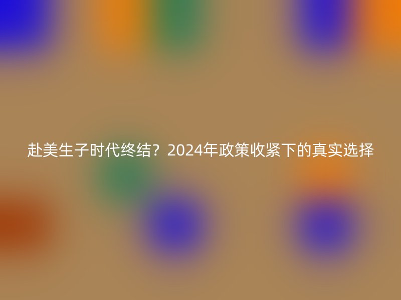 赴美生子时代终结？2024年政策收紧下的真实选择