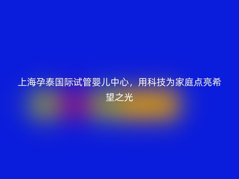 上海孕泰国际试管婴儿中心，用科技为家庭点亮希望之光
