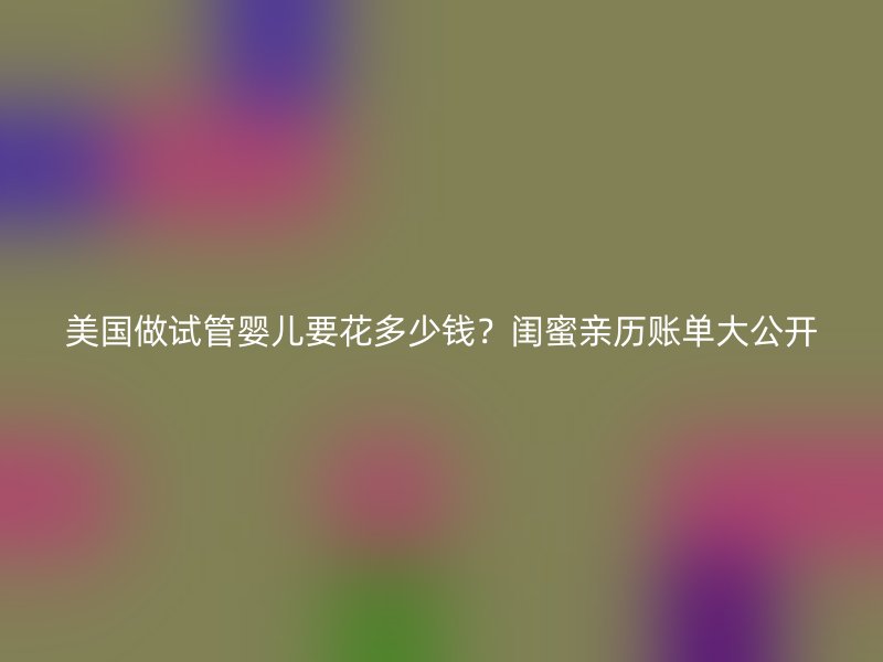 美国做试管婴儿要花多少钱？闺蜜亲历账单大公开