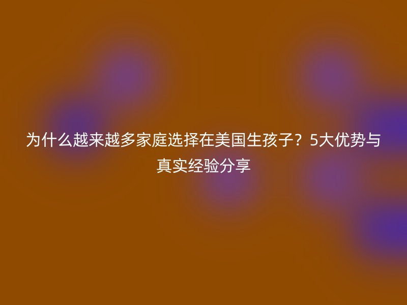 为什么越来越多家庭选择在美国生孩子？5大优势与真实经验分享