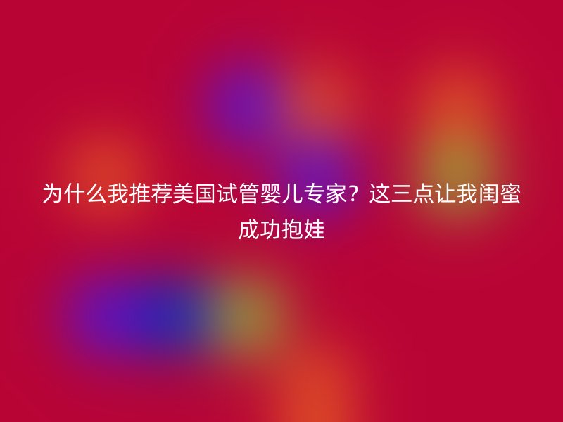 为什么我推荐美国试管婴儿专家？这三点让我闺蜜成功抱娃