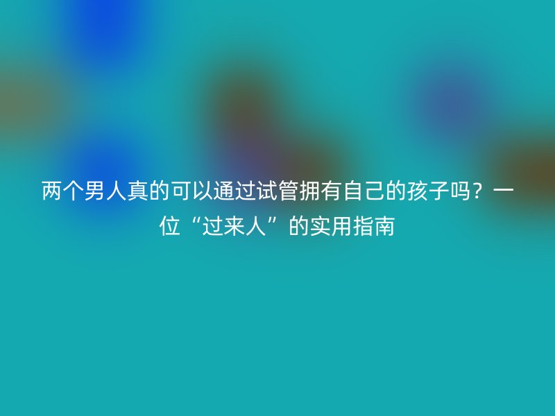 两个男人真的可以通过试管拥有自己的孩子吗？一位“过来人”的实用指南