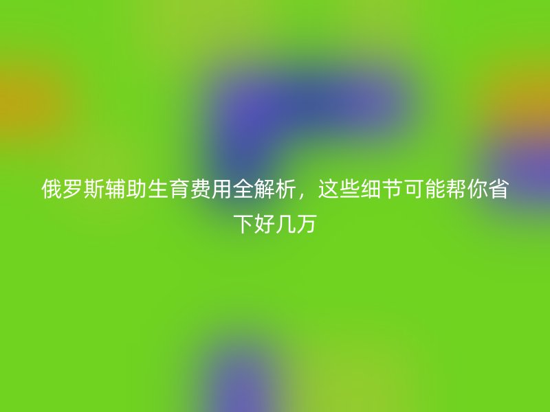 俄罗斯辅助生育费用全解析，这些细节可能帮你省下好几万