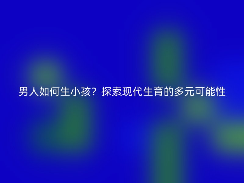 男人如何生小孩？探索现代生育的多元可能性