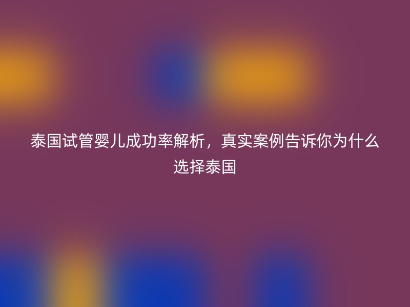 泰国试管婴儿成功率解析，真实案例告诉你为什么选择泰国