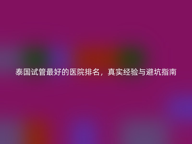 泰国试管最好的医院排名，真实经验与避坑指南