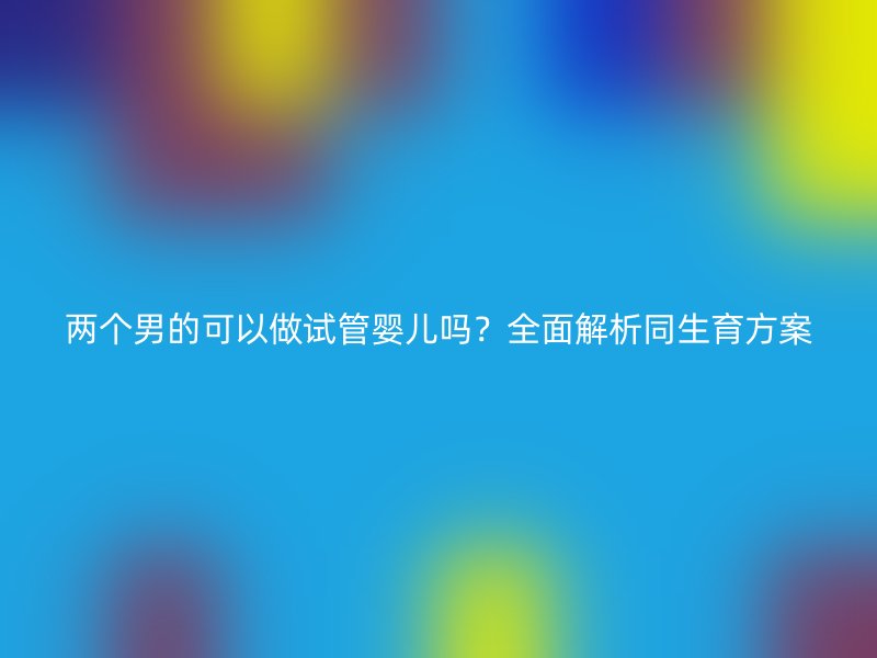 两个男的可以做试管婴儿吗？全面解析同生育方案