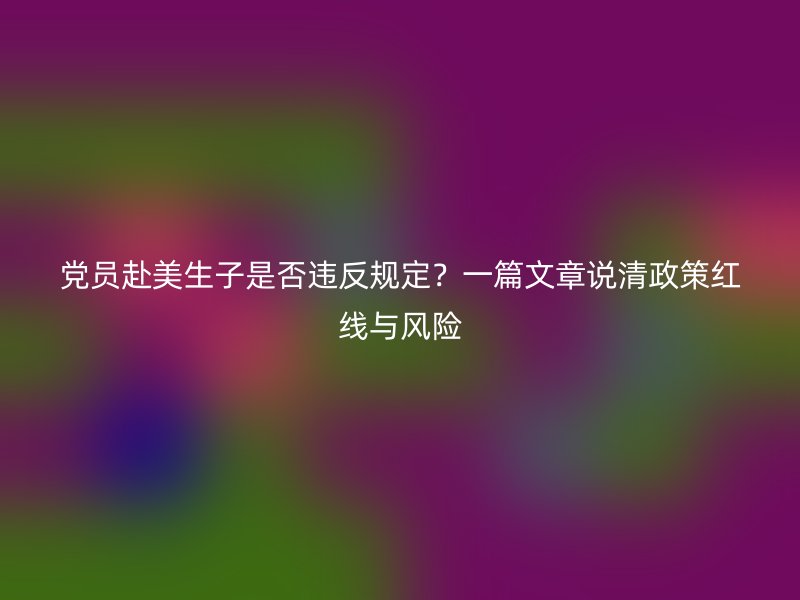 党员赴美生子是否违反规定？一篇文章说清政策红线与风险