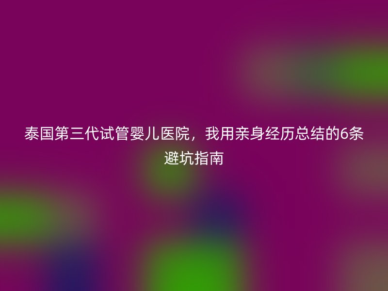 泰国第三代试管婴儿医院，我用亲身经历总结的6条避坑指南