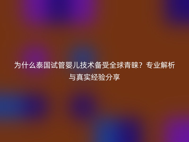 为什么泰国试管婴儿技术备受全球青睐？专业解析与真实经验分享