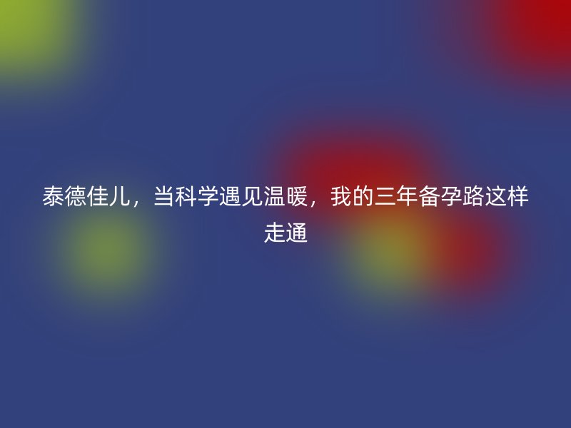 泰德佳儿，当科学遇见温暖，我的三年备孕路这样走通