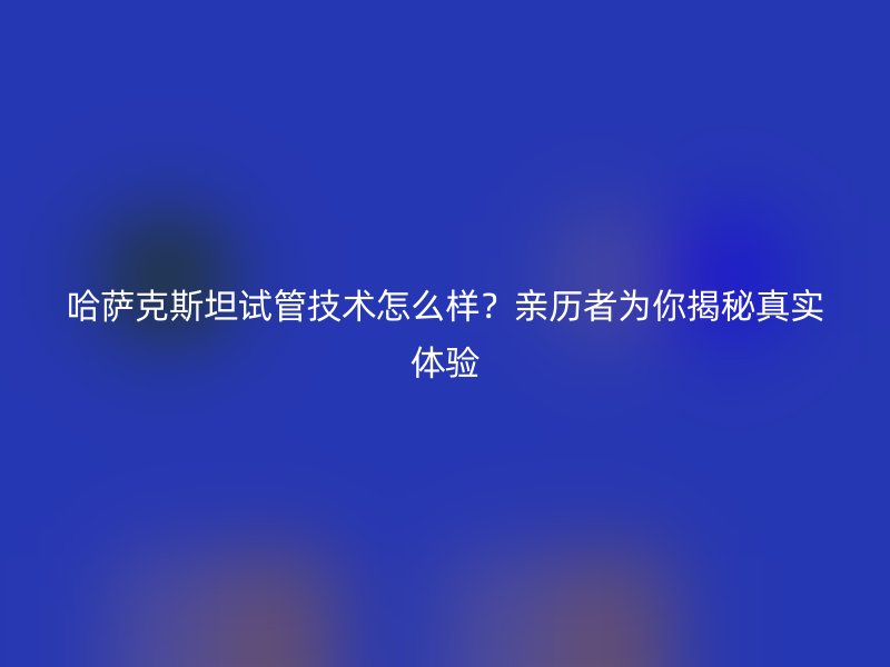 哈萨克斯坦试管技术怎么样？亲历者为你揭秘真实体验