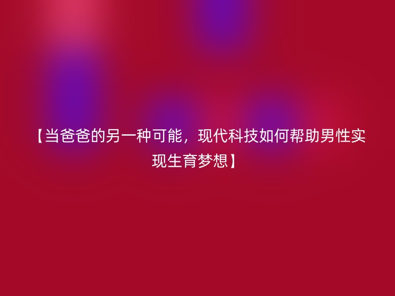 【当爸爸的另一种可能，现代科技如何帮助男性实现生育梦想】