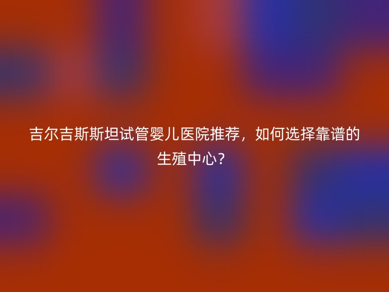 吉尔吉斯斯坦试管婴儿医院推荐，如何选择靠谱的生殖中心？
