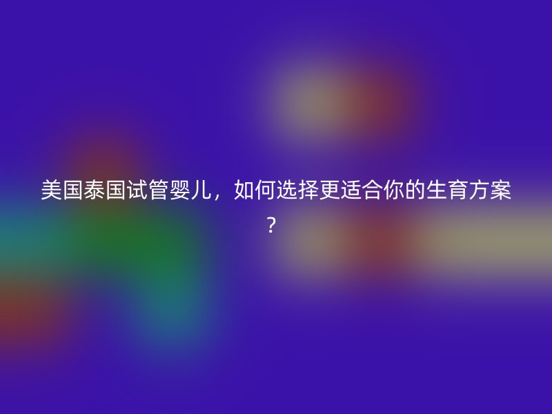 美国泰国试管婴儿，如何选择更适合你的生育方案？