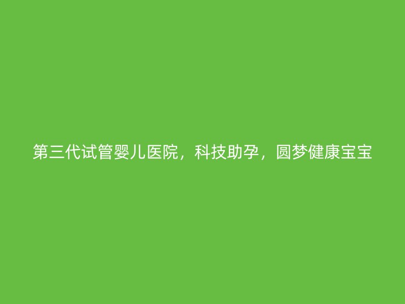 第三代试管婴儿医院，科技助孕，圆梦健康宝宝