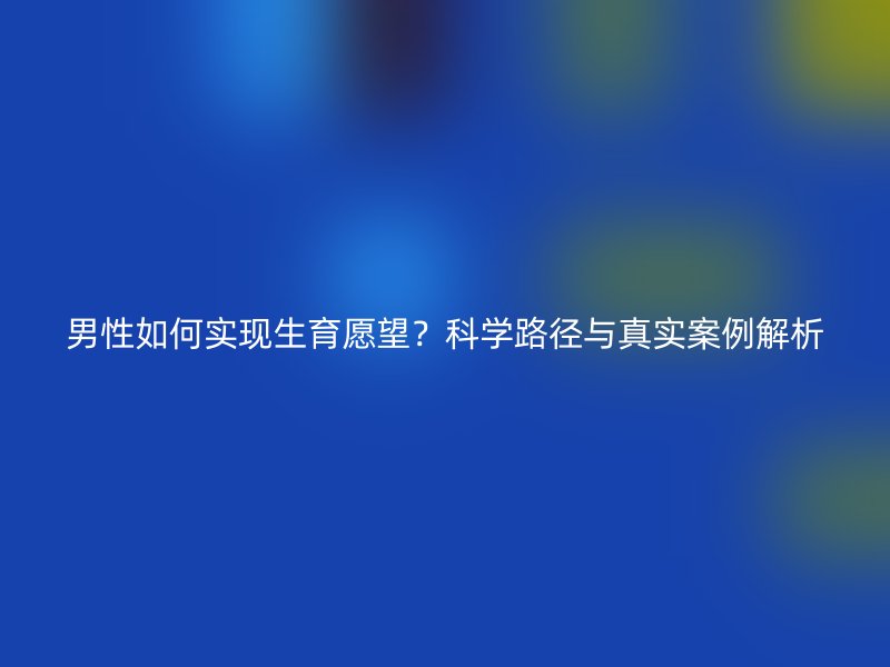 男性如何实现生育愿望？科学路径与真实案例解析