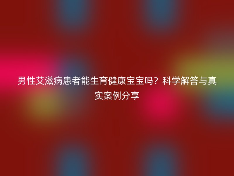 男性艾滋病患者能生育健康宝宝吗？科学解答与真实案例分享