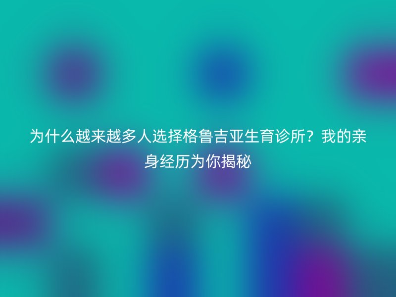 为什么越来越多人选择格鲁吉亚生育诊所？我的亲身经历为你揭秘