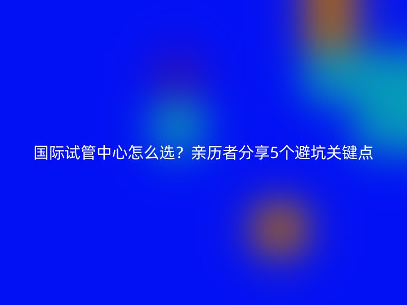 国际试管中心怎么选？亲历者分享5个避坑关键点