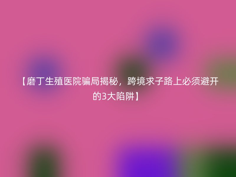 【磨丁生殖医院骗局揭秘，跨境求子路上必须避开的3大陷阱】