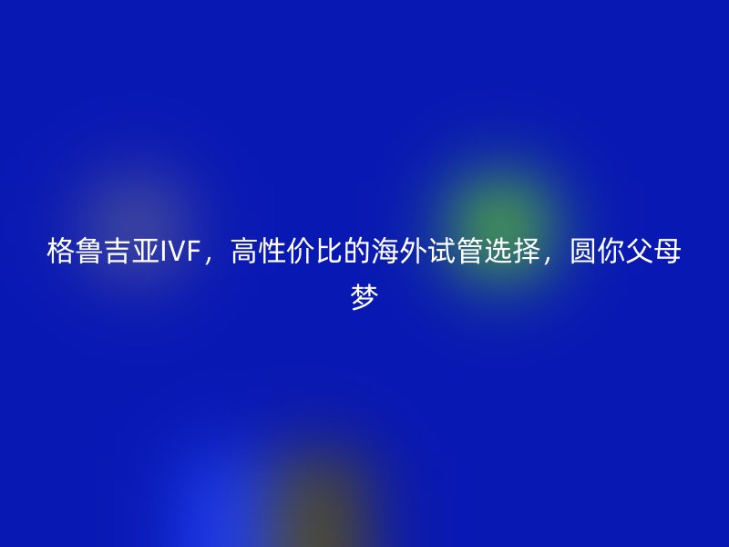 格鲁吉亚IVF，高性价比的海外试管选择，圆你父母梦