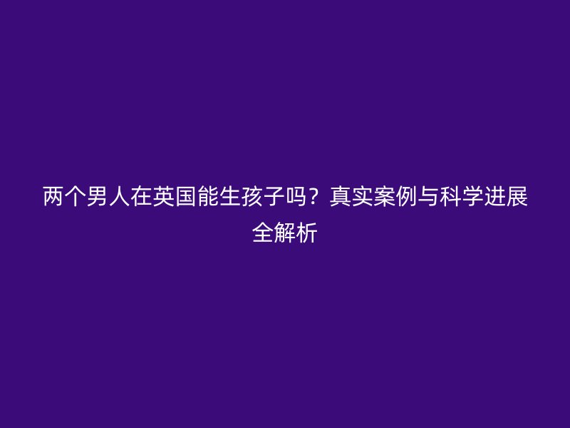 两个男人在英国能生孩子吗？真实案例与科学进展全解析