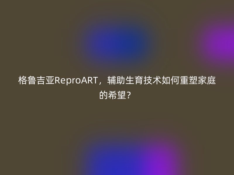 格鲁吉亚ReproART，辅助生育技术如何重塑家庭的希望？