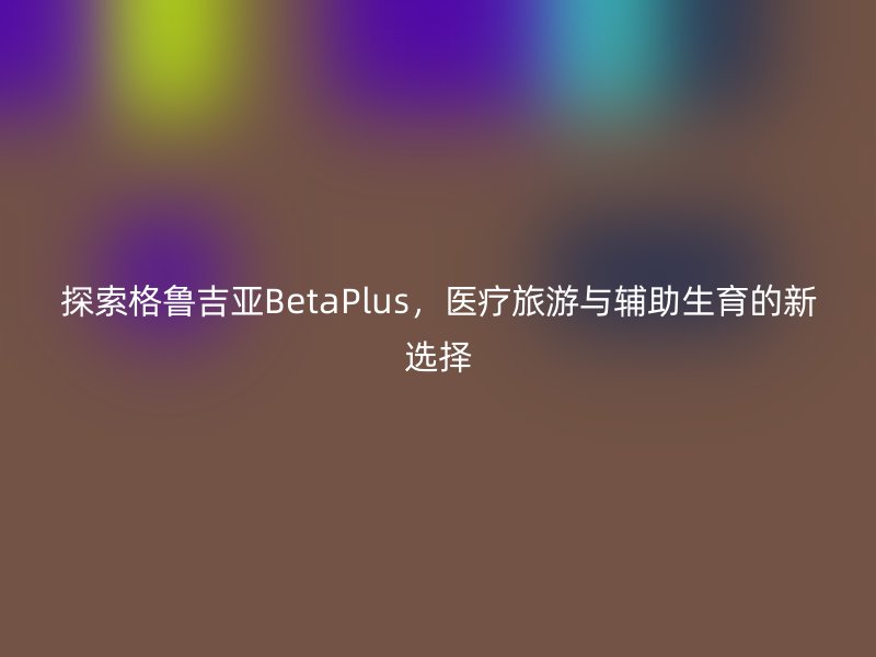 探索格鲁吉亚BetaPlus，医疗旅游与辅助生育的新选择