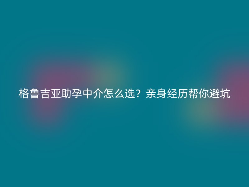 格鲁吉亚助孕中介怎么选？亲身经历帮你避坑
