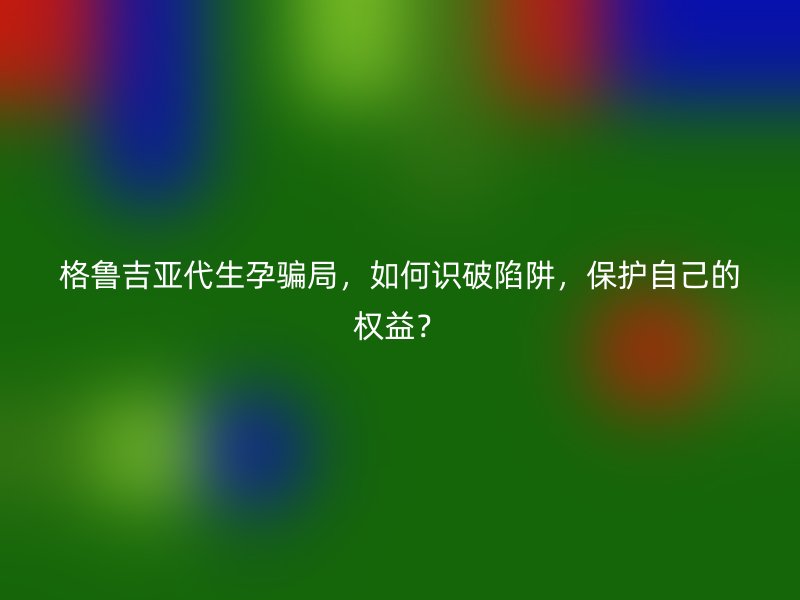 格鲁吉亚代生孕骗局，如何识破陷阱，保护自己的权益？