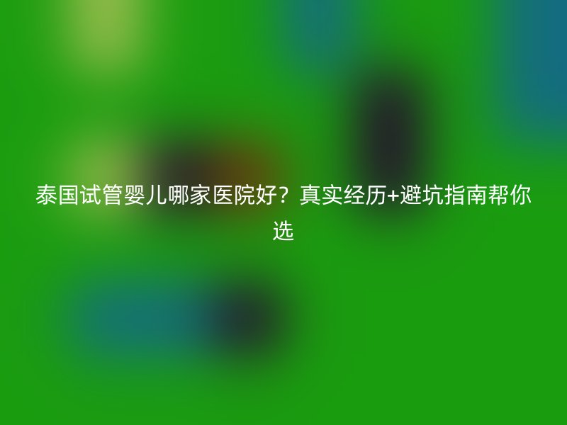 泰国试管婴儿哪家医院好？真实经历+避坑指南帮你选